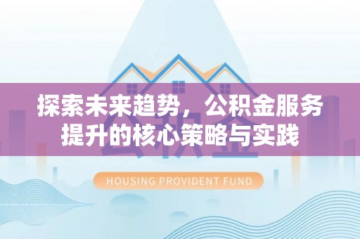 安化探索未来趋势，公积金服务提升的核心策略与实践
