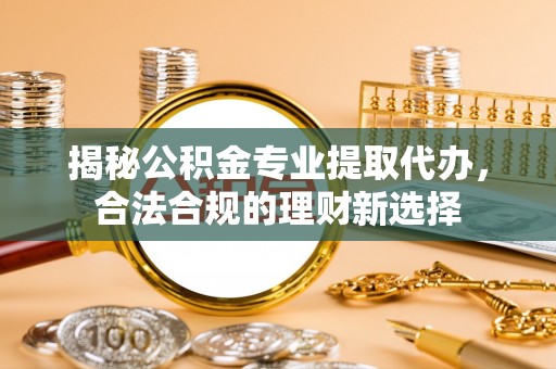 安化揭秘公积金专业提取代办，合法合规的理财新选择