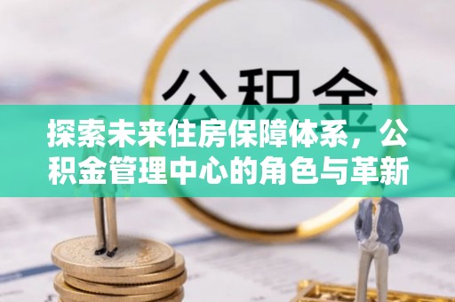 安化探索未来住房保障体系，公积金管理中心的角色与革新