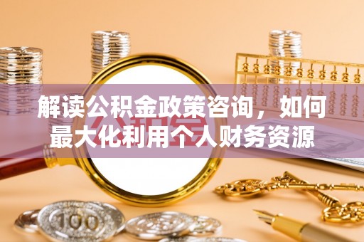 安化解读公积金政策咨询，如何最大化利用个人财务资源