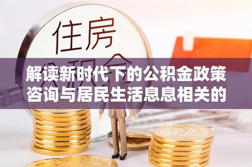 安化解读新时代下的公积金政策咨询与居民生活息息相关的变化