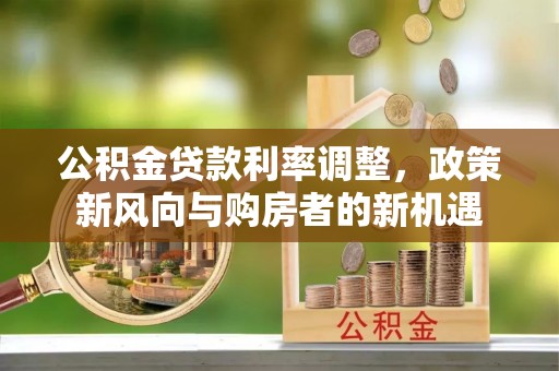 安化公积金贷款利率调整，政策新风向与购房者的新机遇
