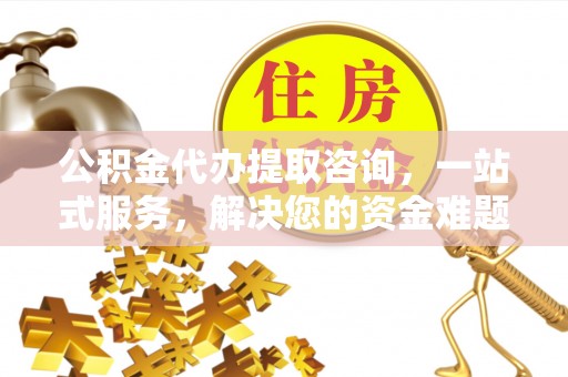安化公积金代办提取咨询，一站式服务，解决您的资金难题