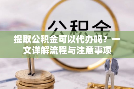 安化提取公积金可以代办吗？一文详解流程与注意事项