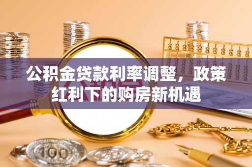 安化公积金贷款利率调整，政策红利下的购房新机遇
