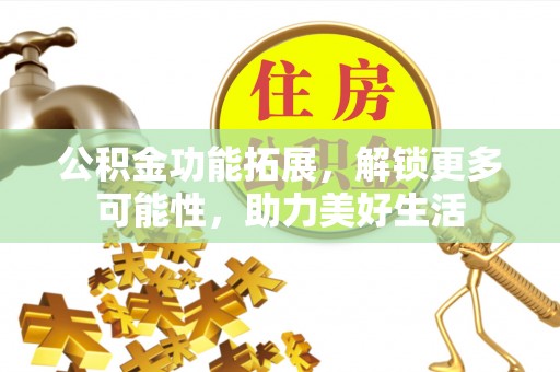 安化公积金功能拓展，解锁更多可能性，助力美好生活