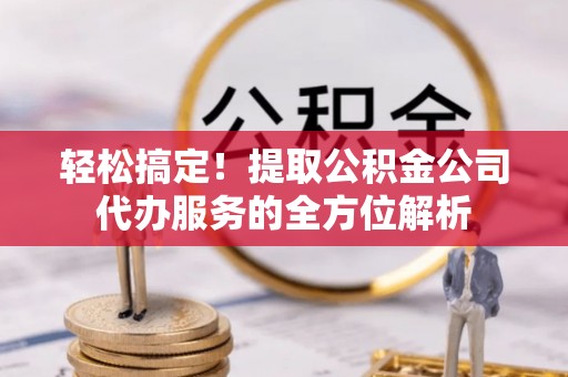安化轻松搞定！提取公积金公司代办服务的全方位解析