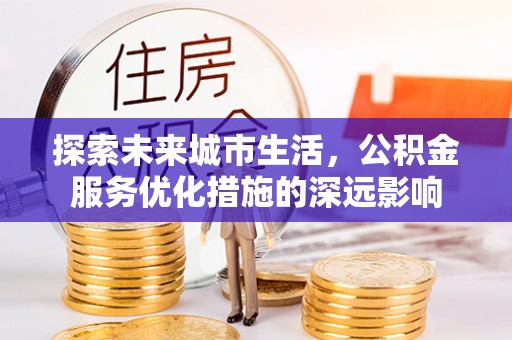 安化探索未来城市生活，公积金服务优化措施的深远影响