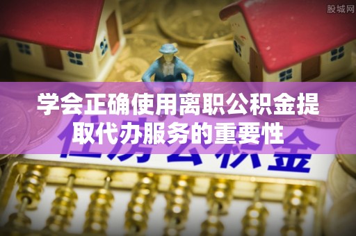 安化学会正确使用离职公积金提取代办服务的重要性