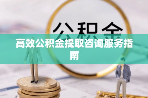 安化高效公积金提取咨询服务指南
