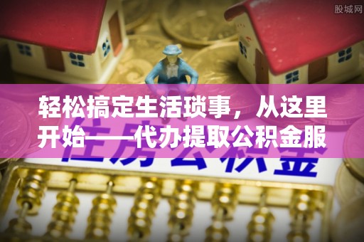 安化轻松搞定生活琐事，从这里开始——代办提取公积金服务详解