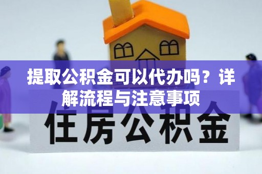 安化提取公积金可以代办吗？详解流程与注意事项