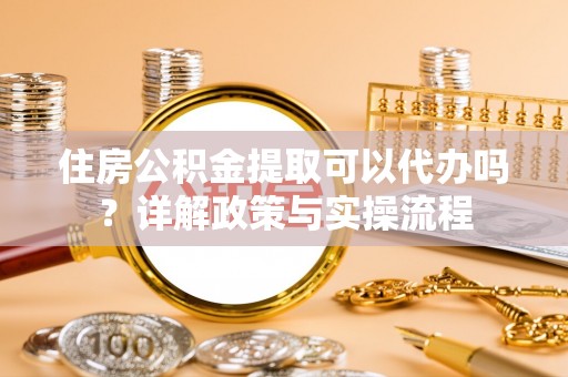 安化住房公积金提取可以代办吗？详解政策与实操流程