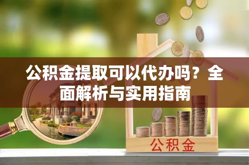 安化公积金提取可以代办吗？全面解析与实用指南
