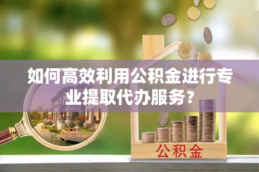 安化如何高效利用公积金进行专业提取代办服务？