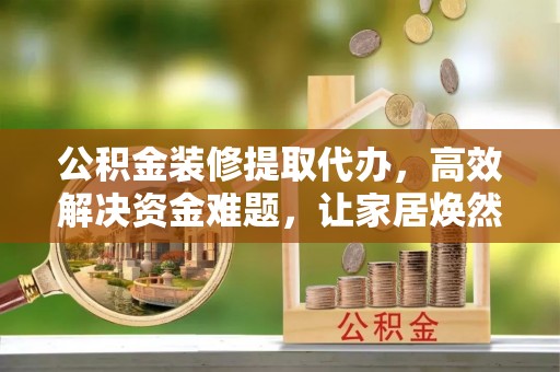 安化公积金装修提取代办，高效解决资金难题，让家居焕然一新