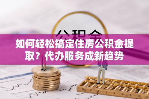 安化如何轻松搞定住房公积金提取？代办服务成新趋势