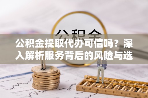 安化公积金提取代办可信吗？深入解析服务背后的风险与选择