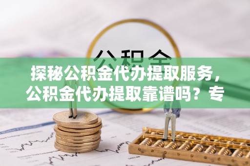 安化探秘公积金代办提取服务，公积金代办提取靠谱吗？专业解读与实用指南