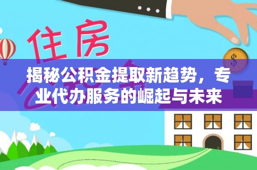 安化揭秘公积金提取新趋势，专业代办服务的崛起与未来