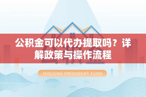 安化公积金可以代办提取吗？详解政策与操作流程