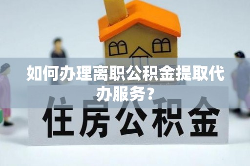 安化如何办理离职公积金提取代办服务？