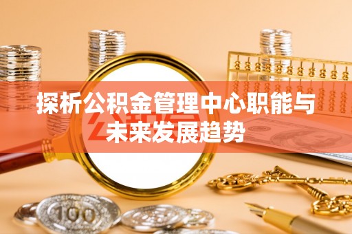 安化探析公积金管理中心职能与未来发展趋势