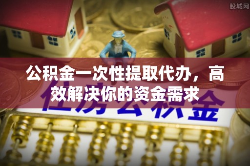安化公积金一次性提取代办，高效解决你的资金需求