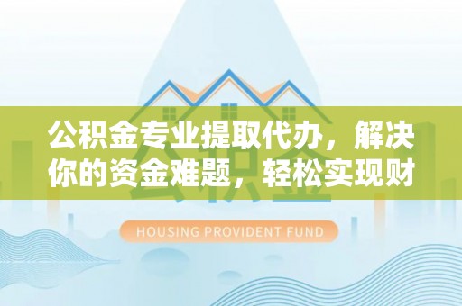 安化公积金专业提取代办，解决你的资金难题，轻松实现财务自由