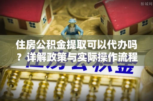 安化住房公积金提取可以代办吗？详解政策与实际操作流程