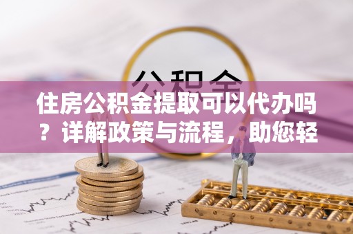 安化住房公积金提取可以代办吗？详解政策与流程，助您轻松解决疑问