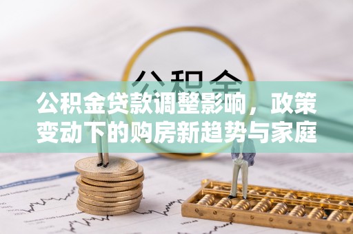 安化公积金贷款调整影响，政策变动下的购房新趋势与家庭财务规划