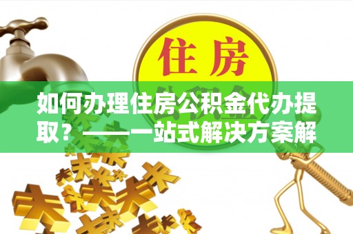 安化如何办理住房公积金代办提取？——一站式解决方案解析