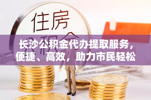 安化长沙公积金代办提取服务，便捷、高效，助力市民轻松管理资金