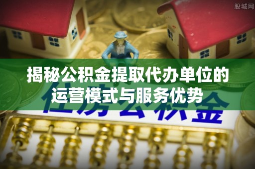 安化揭秘公积金提取代办单位的运营模式与服务优势