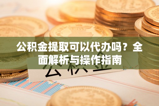 安化公积金提取可以代办吗？全面解析与操作指南