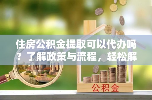 安化住房公积金提取可以代办吗？了解政策与流程，轻松解决你的疑问