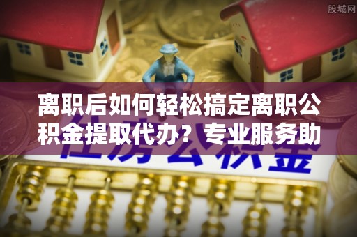 安化离职后如何轻松搞定离职公积金提取代办？专业服务助你一臂之力