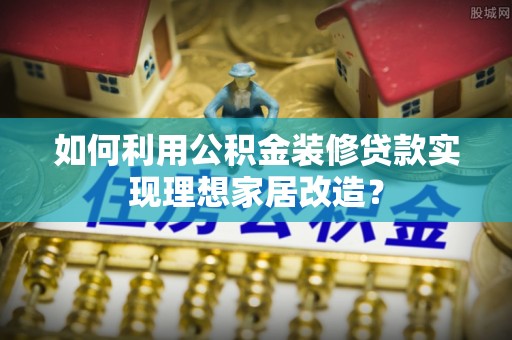 安化如何利用公积金装修贷款实现理想家居改造？