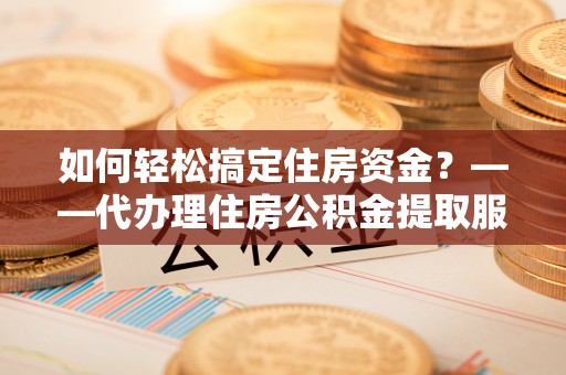 安化如何轻松搞定住房资金？——代办理住房公积金提取服务全解析