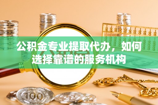 安化公积金专业提取代办，如何选择靠谱的服务机构